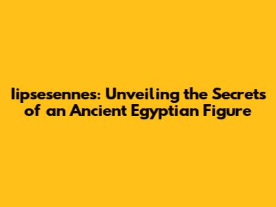 Iipsesennes: Unveiling the Secrets of an Ancient Egyptian Figure