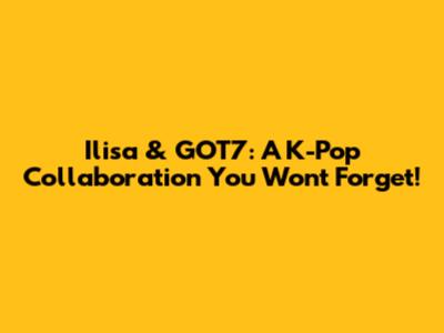 Ilisa & GOT7: A K-Pop Collaboration You Won't Forget!
