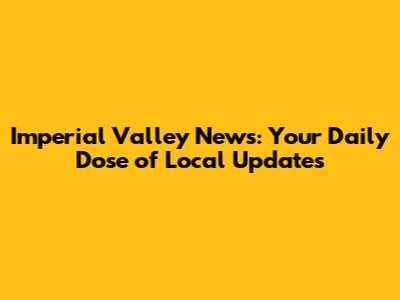Imperial Valley News: Your Daily Dose of Local Updates