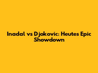 Inadal vs Djokovic: Heute's Epic Showdown