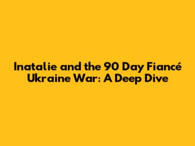 Inatalie and the 90 Day Fiancé Ukraine War: A Deep Dive