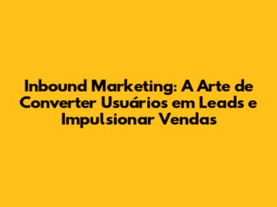Inbound Marketing: A Arte de Converter Usuários em Leads e Impulsionar Vendas