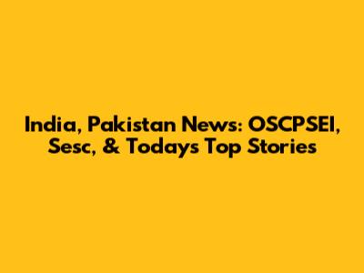 India, Pakistan News: OSCPSEI, Sesc, & Today's Top Stories