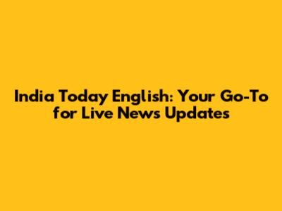 India Today English: Your Go-To for Live News Updates