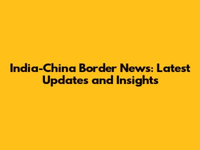 India-China Border News: Latest Updates and Insights