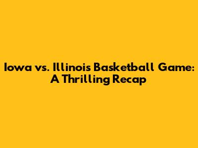 Iowa vs. Illinois Basketball Game: A Thrilling Recap