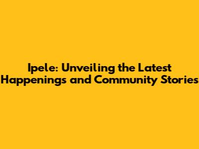 Ipele: Unveiling the Latest Happenings and Community Stories