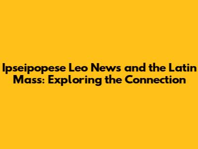 Ipseipopese Leo News and the Latin Mass: Exploring the Connection