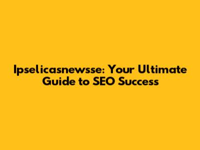 Ipselicasnewsse: Your Ultimate Guide to SEO Success