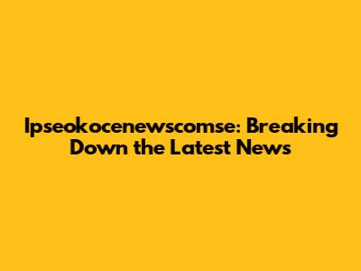 Ipseokocenewscomse: Breaking Down the Latest News