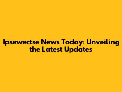 Ipsewectse News Today: Unveiling the Latest Updates