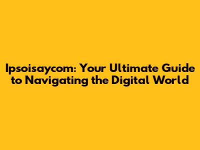 Ipsoisaycom: Your Ultimate Guide to Navigating the Digital World