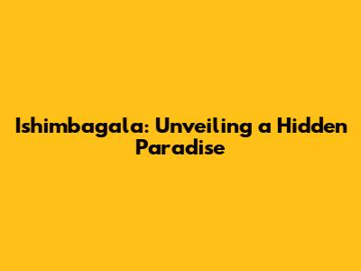 Ishimbagala: Unveiling a Hidden Paradise