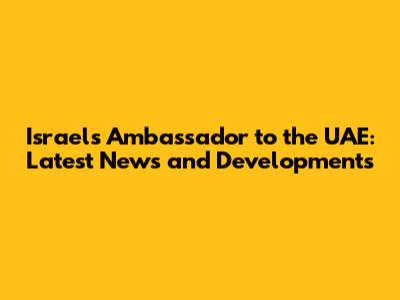 Israel's Ambassador to the UAE: Latest News and Developments