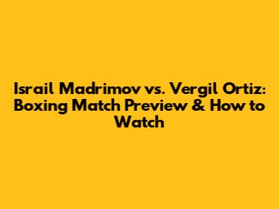 Israil Madrimov vs. Vergil Ortiz: Boxing Match Preview & How to Watch