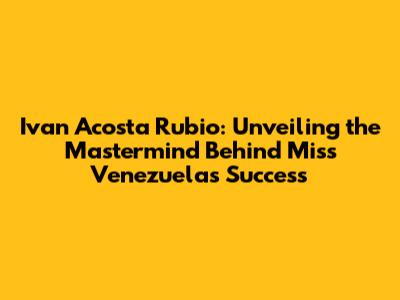 Ivan Acosta Rubio: Unveiling the Mastermind Behind Miss Venezuela's Success