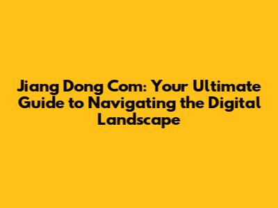 Jiang Dong Com: Your Ultimate Guide to Navigating the Digital Landscape
