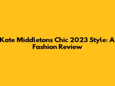 Kate Middleton's Chic 2023 Style: A Fashion Review