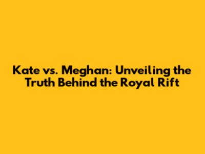 Kate vs. Meghan: Unveiling the Truth Behind the Royal Rift