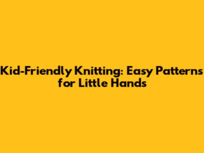 Kid-Friendly Knitting: Easy Patterns for Little Hands