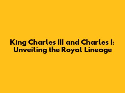 King Charles III and Charles I: Unveiling the Royal Lineage