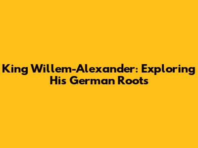 King Willem-Alexander: Exploring His German Roots