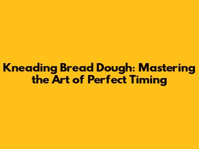 Kneading Bread Dough: Mastering the Art of Perfect Timing