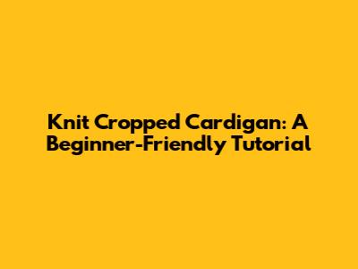 Knit Cropped Cardigan: A Beginner-Friendly Tutorial