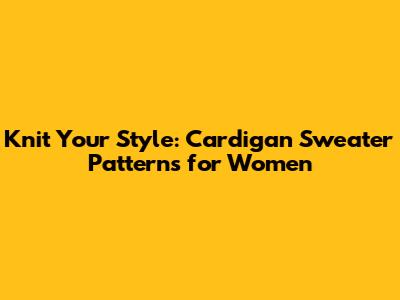 Knit Your Style: Cardigan Sweater Patterns for Women