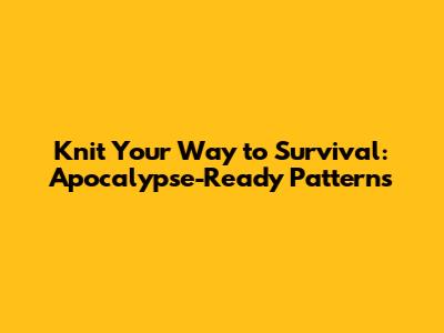 Knit Your Way to Survival: Apocalypse-Ready Patterns
