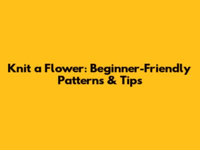 Knit a Flower: Beginner-Friendly Patterns & Tips