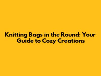 Knitting Bags in the Round: Your Guide to Cozy Creations