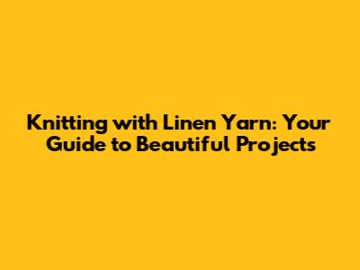 Knitting with Linen Yarn: Your Guide to Beautiful Projects