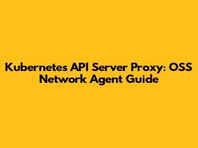 Kubernetes API Server Proxy: OSS Network Agent Guide