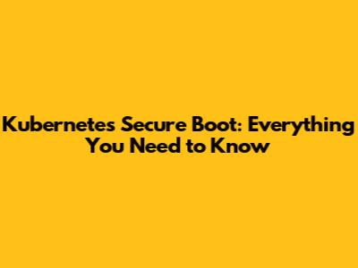Kubernetes Secure Boot: Everything You Need to Know