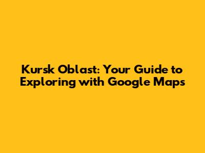 Kursk Oblast: Your Guide to Exploring with Google Maps