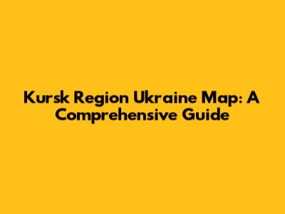 Kursk Region Ukraine Map: A Comprehensive Guide