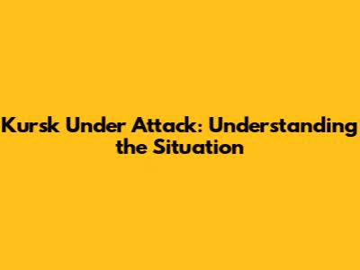 Kursk Under Attack: Understanding the Situation