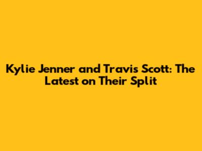 Kylie Jenner and Travis Scott: The Latest on Their Split