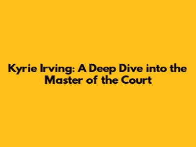 Kyrie Irving: A Deep Dive into the Master of the Court