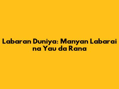 Labaran Duniya: Manyan Labarai na Yau da Rana