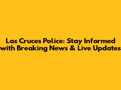 Las Cruces Police: Stay Informed with Breaking News & Live Updates