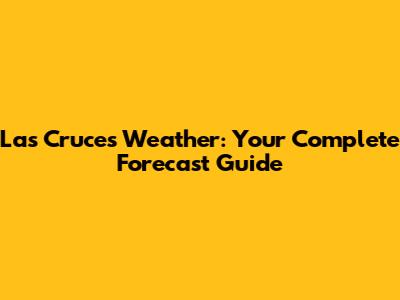 Las Cruces Weather: Your Complete Forecast Guide