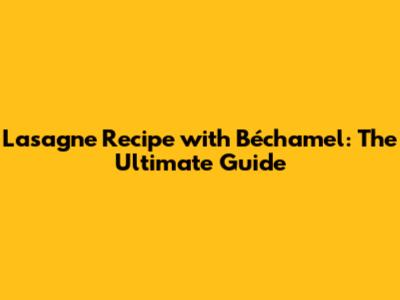 Lasagne Recipe with Béchamel: The Ultimate Guide