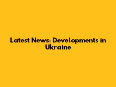 Latest News: Developments in Ukraine
