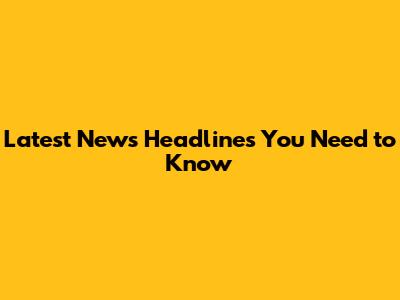 Latest News Headlines You Need to Know