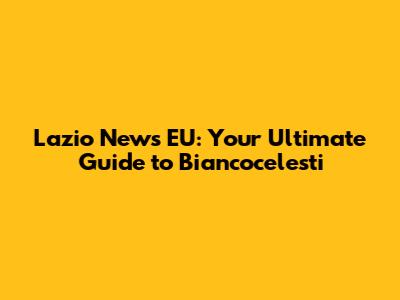 Lazio News EU: Your Ultimate Guide to Biancocelesti