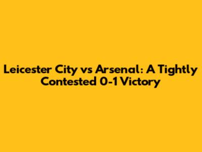 Leicester City vs Arsenal: A Tightly Contested 0-1 Victory