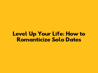 Level Up Your Life: How to Romanticize Solo Dates