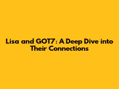 Lisa and GOT7: A Deep Dive into Their Connections